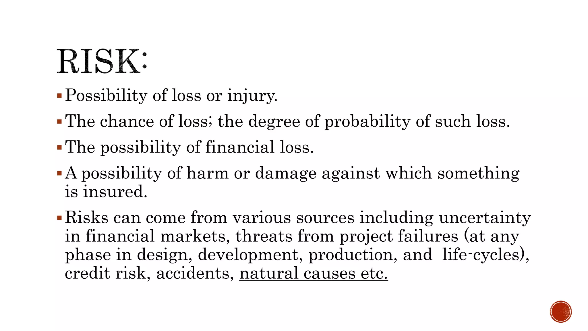 Possibility of loss or injury.
The chance of loss; the degree of probability of such loss.
The possibility of financial loss.
A possibility of harm or damage against which something
is insured.
Risks can come from various sources including uncertainty
in financial markets, threats from project failures (at any
phase in design, development, production, and life-cycles),
credit risk, accidents, natural causes etc.
 