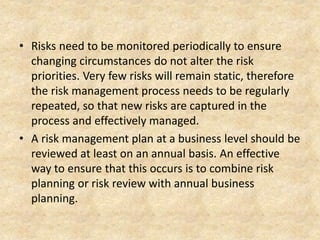 • Risks need to be monitored periodically to ensure
changing circumstances do not alter the risk
priorities. Very few risks will remain static, therefore
the risk management process needs to be regularly
repeated, so that new risks are captured in the
process and effectively managed.
• A risk management plan at a business level should be
reviewed at least on an annual basis. An effective
way to ensure that this occurs is to combine risk
planning or risk review with annual business
planning.
 