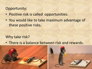 Opportunity:
• Positive risk is called opportunities.
• You would like to take maximum advantage of
these positive risks.
Why take risk?
• There is a balance between risk and rewards.
 