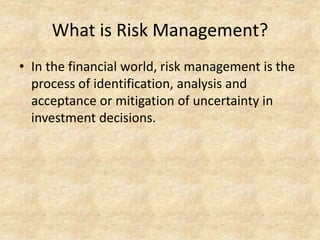 What is Risk Management?
• In the financial world, risk management is the
process of identification, analysis and
acceptance or mitigation of uncertainty in
investment decisions.
 
