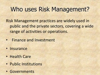 Who uses Risk Management?
Risk Management practices are widely used in
public and the private sectors, covering a wide
range of activities or operations.
• Finance and Investment
• Insurance
• Health Care
• Public Institutions
• Governments
 