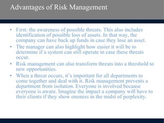 Advantages of Risk Management
• First: the awareness of possible threats. This also includes
identification of possible loss of assets. In that way, the
company can have back up funds in case they lose an asset.
• The manager can also highlight how easier it will be to
determine if a system can still operate in case these threats
occur.
• Risk management can also transform threats into a threshold to
new opportunities.
• When a threat occurs, it’s important for all departments to
come together and deal with it. Risk management prevents a
department from isolation. Everyone is involved because
everyone is aware. Imagine the impact a company will have to
their clients if they show oneness in the midst of perplexity.
 