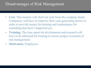 Disadvantages of Risk Management
• Cost. This module will shell out cash from the company funds.
Companies will have to improve their cash generating tactics in
order to provide means for training and maintenance for
something that hasn’t happened yet.
• Training. The time spent for development and research will
have to be allocated for training to ensure proper execution of
risk management.
• Motivation. Employees
 