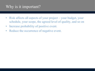 Why is it important?
• Risk affects all aspects of your project – your budget, your
schedule, your scope, the agreed level of quality, and so on
• Increase probability of positive event.
• Reduce the occurrence of negative event.
 
