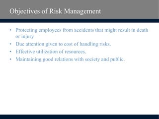 Objectives of Risk Management
• Protecting employees from accidents that might result in death
or injury
• Due attention given to cost of handling risks.
• Effective utilization of resources.
• Maintaining good relations with society and public.
 