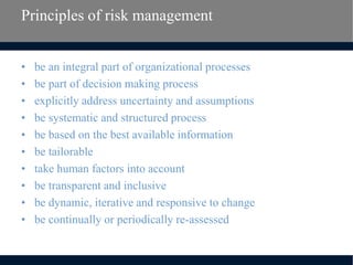 Principles of risk management
• be an integral part of organizational processes
• be part of decision making process
• explicitly address uncertainty and assumptions
• be systematic and structured process
• be based on the best available information
• be tailorable
• take human factors into account
• be transparent and inclusive
• be dynamic, iterative and responsive to change
• be continually or periodically re-assessed
 