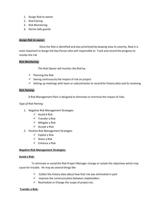 1. Assign Risk to owner
2. Risk Paining
3. Risk Monitoring
4. Derive Safe guards
Assign Risk to owner:
Once the Risk is identified and also prioritized by keeping view its severity, Now it is
most important to Assign the Key Person who will responsible to Track and record the progress to
resolve the risk
Risk Monitoring:
The Risk Owner will monitor the Risk by:
 Planning the Risk
 Seeing continuously the impact of risk on project
 Setting up meetings with team or subcontractor to record for history data and its resolving.
Risk Paining:
A Risk Management Plain is designed to eliminate or minimize the impact of risks.
Type of Risk Paining:
1. Negative Risk Management Strategies
 Avoid A Risk
 Transfer a Risk
 Mitigate a Risk
 Accept a Risk
2. Positive Risk Management Strategies
 Exploit a Risk
 Share a Risk
 Enhance a Risk
Negative Risk Management Strategies:
Avoid a Risk:
To eliminate or avoid the Risk Project Manager change or isolate the objectives which may
cause for trouble. He may do several things like
 Collect the history data about how that risk was eliminated in past
 Improve the communication between stakeholders
 Reschedule or Change the scope of project etc.
Transfer a Risk:
 