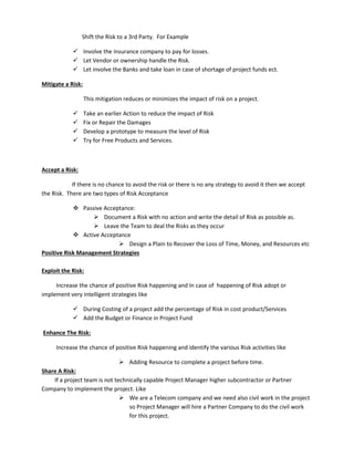 Shift the Risk to a 3rd Party. For Example
 Involve the insurance company to pay for losses.
 Let Vendor or ownership handle the Risk.
 Let involve the Banks and take loan in case of shortage of project funds ect.
Mitigate a Risk:
This mitigation reduces or minimizes the impact of risk on a project.
 Take an earlier Action to reduce the impact of Risk
 Fix or Repair the Damages
 Develop a prototype to measure the level of Risk
 Try for Free Products and Services.
Accept a Risk:
If there is no chance to avoid the risk or there is no any strategy to avoid it then we accept
the Risk. There are two types of Risk Acceptance
 Passive Acceptance:
 Document a Risk with no action and write the detail of Risk as possible as.
 Leave the Team to deal the Risks as they occur
 Active Acceptance
 Design a Plain to Recover the Loss of Time, Money, and Resources etc
Positive Risk Management Strategies
Exploit the Risk:
Increase the chance of positive Risk happening and In case of happening of Risk adopt or
implement very intelligent strategies like
 During Costing of a project add the percentage of Risk in cost product/Services
 Add the Budget or Finance in Project Fund
Enhance The Risk:
Increase the chance of positive Risk happening and identify the various Risk activities like
 Adding Resource to complete a project before time.
Share A Risk:
If a project team is not technically capable Project Manager higher subcontractor or Partner
Company to implement the project. Like
 We are a Telecom company and we need also civil work in the project
so Project Manager will hire a Partner Company to do the civil work
for this project.
 