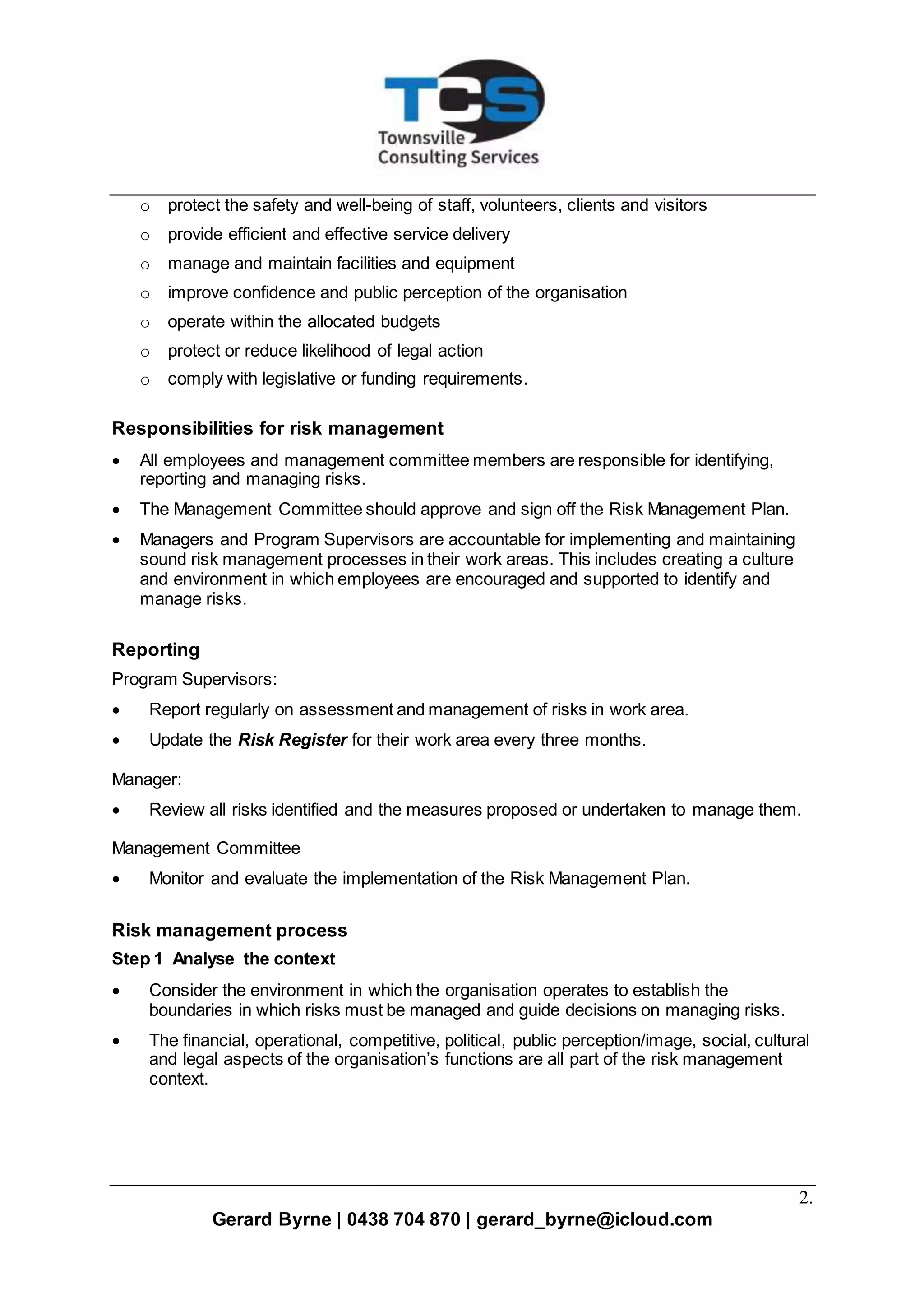 2.
Gerard Byrne | 0438 704 870 | gerard_byrne@icloud.com
o protect the safety and well-being of staff, volunteers, clients and visitors
o provide efficient and effective service delivery
o manage and maintain facilities and equipment
o improve confidence and public perception of the organisation
o operate within the allocated budgets
o protect or reduce likelihood of legal action
o comply with legislative or funding requirements.
Responsibilities for risk management
 All employees and management committee members are responsible for identifying,
reporting and managing risks.
 The Management Committee should approve and sign off the Risk Management Plan.
 Managers and Program Supervisors are accountable for implementing and maintaining
sound risk management processes in their work areas. This includes creating a culture
and environment in which employees are encouraged and supported to identify and
manage risks.
Reporting
Program Supervisors:
 Report regularly on assessment and management of risks in work area.
 Update the Risk Register for their work area every three months.
Manager:
 Review all risks identified and the measures proposed or undertaken to manage them.
Management Committee
 Monitor and evaluate the implementation of the Risk Management Plan.
Risk management process
Step 1 Analyse the context
 Consider the environment in which the organisation operates to establish the
boundaries in which risks must be managed and guide decisions on managing risks.
 The financial, operational, competitive, political, public perception/image, social, cultural
and legal aspects of the organisation’s functions are all part of the risk management
context.
 
