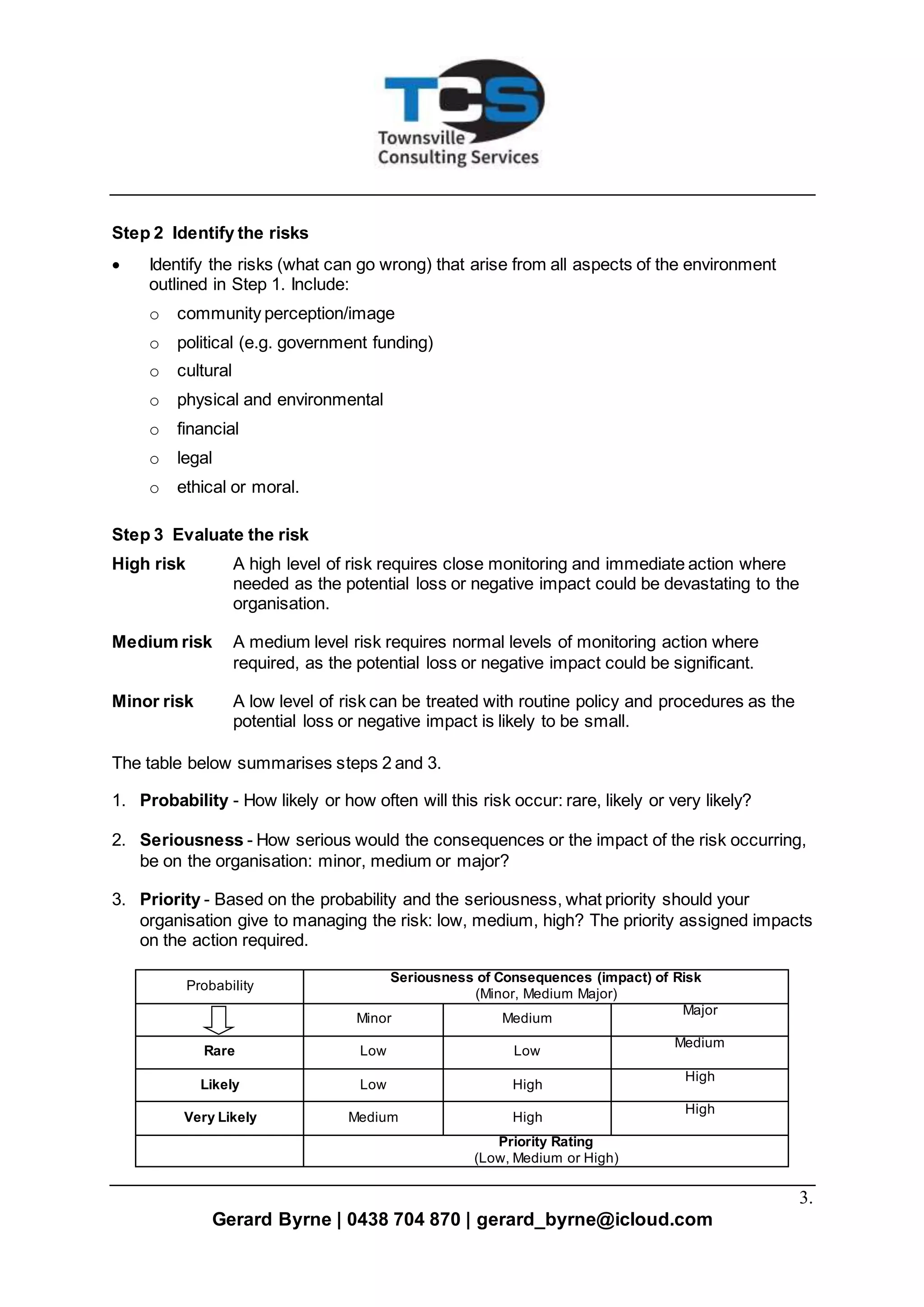 3.
Gerard Byrne | 0438 704 870 | gerard_byrne@icloud.com
Step 2 Identify the risks
 Identify the risks (what can go wrong) that arise from all aspects of the environment
outlined in Step 1. Include:
o community perception/image
o political (e.g. government funding)
o cultural
o physical and environmental
o financial
o legal
o ethical or moral.
Step 3 Evaluate the risk
High risk A high level of risk requires close monitoring and immediate action where
needed as the potential loss or negative impact could be devastating to the
organisation.
Medium risk A medium level risk requires normal levels of monitoring action where
required, as the potential loss or negative impact could be significant.
Minor risk A low level of risk can be treated with routine policy and procedures as the
potential loss or negative impact is likely to be small.
The table below summarises steps 2 and 3.
1. Probability - How likely or how often will this risk occur: rare, likely or very likely?
2. Seriousness - How serious would the consequences or the impact of the risk occurring,
be on the organisation: minor, medium or major?
3. Priority - Based on the probability and the seriousness, what priority should your
organisation give to managing the risk: low, medium, high? The priority assigned impacts
on the action required.
Probability
Seriousness of Consequences (impact) of Risk
(Minor, Medium Major)
Minor Medium
Major
Rare Low Low
Medium
Likely Low High
High
Very Likely Medium High
High
Priority Rating
(Low, Medium or High)
 