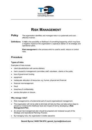 1.
Gerard Byrne | 0438 704 870 | gerard_byrne@icloud.com
RISK MANAGEMENT
Policy The organisation identifies and manages risks in a systematic and cost-
effective manner.
Definitions A risk is the possibility or likelihood of something happening which may have
a negative impact on the organisation’s capacity to deliver on its strategic and
operational plans.
Risk management is the process which is used to avoid, reduce or control
risks.
Procedure
Types of risks
Examples of risks include:
 client dissatisfaction with service delivery
 harm caused to management committee, staff, volunteers, clients or the public
 loss of government funding
 equipment
 inadequate allocation of resources, e.g. human, physical and financial
 financial mismanagement
 fraud
 breaches of confidentiality
 service disruption or closure.
Why manage risks?
 Risk management is a fundamental part of sound organisational management.
 The organisation will not be able to eliminate all risks but they can take active steps to
prevent or minimise the likelihood level and impact of risk by developing a Risk
Management Plan.
 An annual risk management plan should be prepared and reviewed as part of the
Strategic and Operational Planning Process.
 By managing risks, the organisation is better placed to:
 