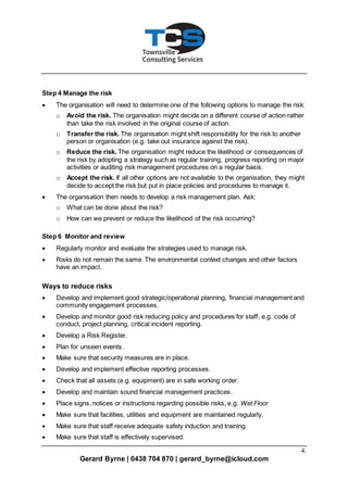 4.
Gerard Byrne | 0438 704 870 | gerard_byrne@icloud.com
Step 4 Manage the risk
 The organisation will need to determine one of the following options to manage the risk:
o Avoid the risk. The organisation might decide on a different course of action rather
than take the risk involved in the original course of action.
o Transfer the risk. The organisation might shift responsibility for the risk to another
person or organisation (e.g. take out insurance against the risk).
o Reduce the risk. The organisation might reduce the likelihood or consequences of
the risk by adopting a strategy such as regular training, progress reporting on major
activities or auditing risk management procedures on a regular basis.
o Accept the risk. If all other options are not available to the organisation, they might
decide to accept the risk but put in place policies and procedures to manage it.
 The organisation then needs to develop a risk management plan. Ask:
o What can be done about the risk?
o How can we prevent or reduce the likelihood of the risk occurring?
Step 6 Monitor and review
 Regularly monitor and evaluate the strategies used to manage risk.
 Risks do not remain the same. The environmental context changes and other factors
have an impact.
Ways to reduce risks
 Develop and implement good strategic/operational planning, financial management and
community engagement processes.
 Develop and monitor good risk reducing policy and procedures for staff, e.g. code of
conduct, project planning, critical incident reporting.
 Develop a Risk Register.
 Plan for unseen events.
 Make sure that security measures are in place.
 Develop and implement effective reporting processes.
 Check that all assets (e.g. equipment) are in safe working order.
 Develop and maintain sound financial management practices.
 Place signs, notices or instructions regarding possible risks, e.g. Wet Floor
 Make sure that facilities, utilities and equipment are maintained regularly.
 Make sure that staff receive adequate safety induction and training.
 Make sure that staff is effectively supervised.
 