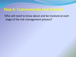 Step 6: Communicate and Consult
Who will need to know about and be involved at each
stage of the risk management process?
 