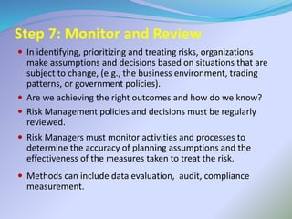 Step 7: Monitor and Review
 In identifying, prioritizing and treating risks, organizations
make assumptions and decisions based on situations that are
subject to change, (e.g., the business environment, trading
patterns, or government policies).
 Are we achieving the right outcomes and how do we know?
 Risk Management policies and decisions must be regularly
reviewed.
 Risk Managers must monitor activities and processes to
determine the accuracy of planning assumptions and the
effectiveness of the measures taken to treat the risk.
 Methods can include data evaluation, audit, compliance
measurement.
 