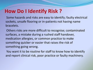 How Do I Identify Risk ?
Some hazards and risks are easy to identify; faulty electrical
sockets, unsafe flooring or in-patients not having name
bracelets.
Others risks are more difficult to recognise; contaminated
surfaces, a mistake during a rushed staff handover,
medication allergies, or common practice to make
something quicker or easier that raises the risk of
something going wrong.
You want it to be routine for staff to know how to identify
and report clinical risk, poor practice or faulty machinery.
 
