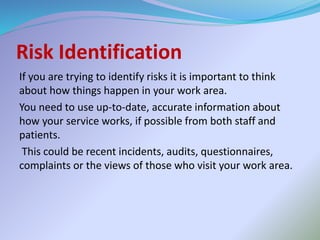 Risk Identification
If you are trying to identify risks it is important to think
about how things happen in your work area.
You need to use up-to-date, accurate information about
how your service works, if possible from both staff and
patients.
This could be recent incidents, audits, questionnaires,
complaints or the views of those who visit your work area.
 
