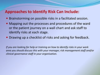 Approaches to Identify Risk Can Include:
 Brainstorming on possible risks in a facilitated session.
 Mapping out the processes and procedures of the ward
or the patient journey on a wall chart and ask staff to
identify risks at each stage.
 Drawing up a checklist of risks and asking for feedback.
If you are looking for help or training on how to identify risks in your work
area you should discuss this with your manager, risk management staff and/or
clinical governance staff in your organisation.
 
