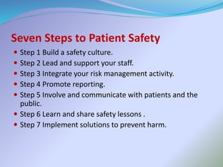  Step 1 Build a safety culture.
 Step 2 Lead and support your staff.
 Step 3 Integrate your risk management activity.
 Step 4 Promote reporting.
 Step 5 Involve and communicate with patients and the
public.
 Step 6 Learn and share safety lessons .
 Step 7 Implement solutions to prevent harm.
Seven Steps to Patient Safety
 