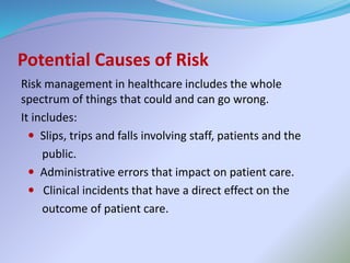 Potential Causes of Risk
Risk management in healthcare includes the whole
spectrum of things that could and can go wrong.
It includes:
 Slips, trips and falls involving staff, patients and the
public.
 Administrative errors that impact on patient care.
 Clinical incidents that have a direct effect on the
outcome of patient care.
 