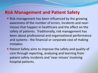 Risk Management and Patient Safety
 Risk management has been influenced by the growing
awareness of the number of errors, incidents and near-
misses that happen in healthcare and the effect on the
safety of patients. Traditionally, risk management has
been about professional and organisational performance
and systems - the financial or corporate cost of making
mistakes.
 Patient Safety aims to improve the safety and quality of
care through reporting, analysing and learning from
patient safety incidents and 'near misses' involving
hospital patients.
 