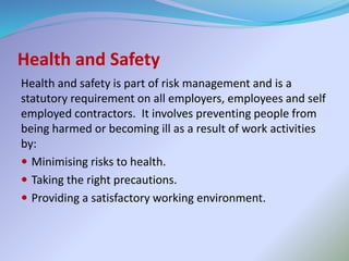 Health and Safety
Health and safety is part of risk management and is a
statutory requirement on all employers, employees and self
employed contractors. It involves preventing people from
being harmed or becoming ill as a result of work activities
by:
 Minimising risks to health.
 Taking the right precautions.
 Providing a satisfactory working environment.
 
