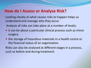 How do I Assess or Analyse Risk?
Looking closely at what causes risks to happen helps us
understand and manage why they occur.
Analysis of risks can take place at a number of levels;
 it can be about a particular clinical process such as minor
surgery.
 the storage of hazardous materials in a health centre or
the financial status of an organisation.
Risks can also be analysed at different stages in a process,
such as before and during treatment.
 