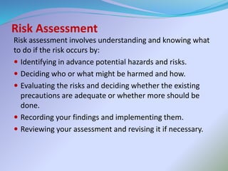 Risk Assessment
Risk assessment involves understanding and knowing what
to do if the risk occurs by:
 Identifying in advance potential hazards and risks.
 Deciding who or what might be harmed and how.
 Evaluating the risks and deciding whether the existing
precautions are adequate or whether more should be
done.
 Recording your findings and implementing them.
 Reviewing your assessment and revising it if necessary.
 