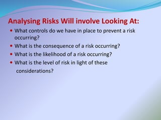 Analysing Risks Will involve Looking At:
 What controls do we have in place to prevent a risk
occurring?
 What is the consequence of a risk occurring?
 What is the likelihood of a risk occurring?
 What is the level of risk in light of these
considerations?
 