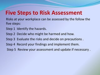Five Steps to Risk Assessment
Risks at your workplace can be assessed by the follow the
five steps:
Step 1 Identify the hazards.
Step 2 Decide who might be harmed and how.
Step 3 Evaluate the risks and decide on precautions .
Step 4 Record your findings and implement them.
Step 5 Review your assessment and update if necessary .
 
