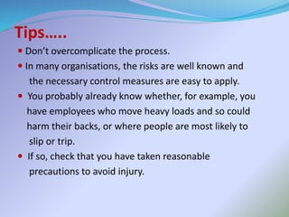 Tips…..
 Don’t overcomplicate the process.
 In many organisations, the risks are well known and
the necessary control measures are easy to apply.
 You probably already know whether, for example, you
have employees who move heavy loads and so could
harm their backs, or where people are most likely to
slip or trip.
 If so, check that you have taken reasonable
precautions to avoid injury.
 