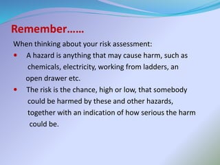 Remember……
When thinking about your risk assessment:
 A hazard is anything that may cause harm, such as
chemicals, electricity, working from ladders, an
open drawer etc.
 The risk is the chance, high or low, that somebody
could be harmed by these and other hazards,
together with an indication of how serious the harm
could be.
 