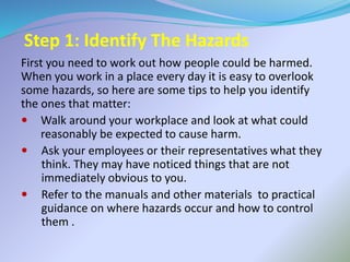 Step 1: Identify The Hazards
First you need to work out how people could be harmed.
When you work in a place every day it is easy to overlook
some hazards, so here are some tips to help you identify
the ones that matter:
 Walk around your workplace and look at what could
reasonably be expected to cause harm.
 Ask your employees or their representatives what they
think. They may have noticed things that are not
immediately obvious to you.
 Refer to the manuals and other materials to practical
guidance on where hazards occur and how to control
them .
 