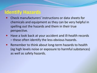 Identify Hazards
 Check manufacturers’ instructions or data sheets for
chemicals and equipment as they can be very helpful in
spelling out the hazards and them in their true
perspective.
 Have a look back at your accident and ill-health records
– these often identify the less obvious hazards.
 Remember to think about long-term hazards to health
(eg high levels noise or exposure to harmful substances)
as well as safety hazards.
 