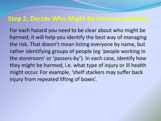 Step 2: Decide Who Might Be Harmed and How
For each hazard you need to be clear about who might be
harmed; it will help you identify the best way of managing
the risk. That doesn’t mean listing everyone by name, but
rather identifying groups of people (eg ‘people working in
the storeroom’ or ‘passers-by’). In each case, identify how
they might be harmed, i.e. what type of injury or ill health
might occur. For example, ‘shelf stackers may suffer back
injury from repeated lifting of boxes’.
 