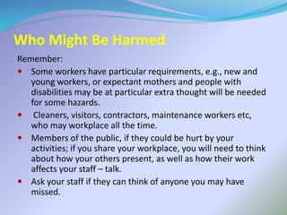 Who Might Be Harmed
Remember:
 Some workers have particular requirements, e.g., new and
young workers, or expectant mothers and people with
disabilities may be at particular extra thought will be needed
for some hazards.
 Cleaners, visitors, contractors, maintenance workers etc,
who may workplace all the time.
 Members of the public, if they could be hurt by your
activities; if you share your workplace, you will need to think
about how your others present, as well as how their work
affects your staff – talk.
 Ask your staff if they can think of anyone you may have
missed.
 