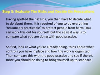 Step 3: Evaluate The Risks and Decide On Precautions
Having spotted the hazards, you then have to decide what
to do about them. It is required of you to do everything
‘reasonably practicable’ to protect people from harm. You
can work this out for yourself, but the easiest way is to
compare what you are doing with good practice.
So first, look at what you’re already doing, think about what
controls you have in place and how the work is organized.
Then compare this with the good practice and see if there’s
more you should be doing to bring yourself up to standard.
 