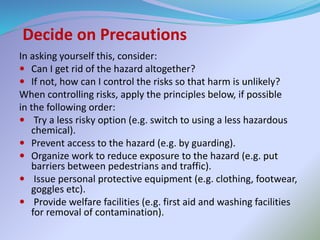 Decide on Precautions
In asking yourself this, consider:
 Can I get rid of the hazard altogether?
 If not, how can I control the risks so that harm is unlikely?
When controlling risks, apply the principles below, if possible
in the following order:
 Try a less risky option (e.g. switch to using a less hazardous
chemical).
 Prevent access to the hazard (e.g. by guarding).
 Organize work to reduce exposure to the hazard (e.g. put
barriers between pedestrians and traffic).
 Issue personal protective equipment (e.g. clothing, footwear,
goggles etc).
 Provide welfare facilities (e.g. first aid and washing facilities
for removal of contamination).
 
