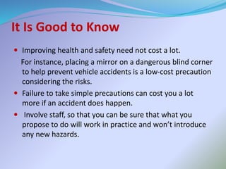 It Is Good to Know
 Improving health and safety need not cost a lot.
For instance, placing a mirror on a dangerous blind corner
to help prevent vehicle accidents is a low-cost precaution
considering the risks.
 Failure to take simple precautions can cost you a lot
more if an accident does happen.
 Involve staff, so that you can be sure that what you
propose to do will work in practice and won’t introduce
any new hazards.
 