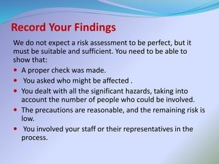 Record Your Findings
We do not expect a risk assessment to be perfect, but it
must be suitable and sufficient. You need to be able to
show that:
 A proper check was made.
 You asked who might be affected .
 You dealt with all the significant hazards, taking into
account the number of people who could be involved.
 The precautions are reasonable, and the remaining risk is
low.
 You involved your staff or their representatives in the
process.
 