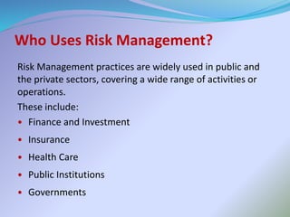 Who Uses Risk Management?
Risk Management practices are widely used in public and
the private sectors, covering a wide range of activities or
operations.
These include:
• Finance and Investment
• Insurance
• Health Care
• Public Institutions
• Governments
 