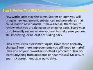 Step 5: Review Your Risk Assessment and Update If Necessary
Few workplaces stay the same. Sooner or later, you will
bring in new equipment, substances and procedures that
could lead to new hazards. It makes sense, therefore, to
review what you are doing on an ongoing basis. Every year
or so formally review where you are, to make sure you are
still improving, or at least not sliding back.
Look at your risk assessment again. Have there been any
changes? Are there improvements you still need to make?
Have you or your coworkers spotted a problem? Have you
learnt anything from accidents or near misses? Make sure
your risk assessment stays up to date.
 