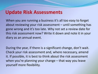 Update Risk Assessments
When you are running a business it’s all too easy to forget
about reviewing your risk assessment – until something has
gone wrong and it’s too late. Why not set a review date for
this risk assessment now? Write it down and note it in your
diary as an annual event.
During the year, if there is a significant change, don’t wait.
Check your risk assessment and, where necessary, amend
it. If possible, it is best to think about the risk assessment
when you’re planning your change – that way you leave
yourself more flexibility.
 