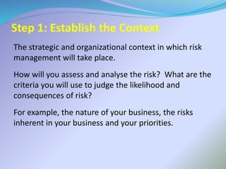 Step 1: Establish the Context
The strategic and organizational context in which risk
management will take place.
How will you assess and analyse the risk? What are the
criteria you will use to judge the likelihood and
consequences of risk?
For example, the nature of your business, the risks
inherent in your business and your priorities.
 
