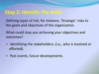Step 2: Identify The Risks
Defining types of risk, for instance, ‘Strategic’ risks to
the goals and objectives of the organization.
What could stop you achieving your objectives and
outcomes?
• Identifying the stakeholders, (i.e., who is involved or
affected).
• Past events, future developments.
 