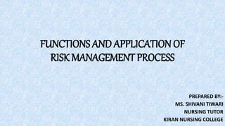 FUNCTIONS AND APPLICATION OF
RISK MANAGEMENT PROCESS
PREPARED BY:-
MS. SHIVANI TIWARI
NURSING TUTOR
KIRAN NURSING COLLEGE
 