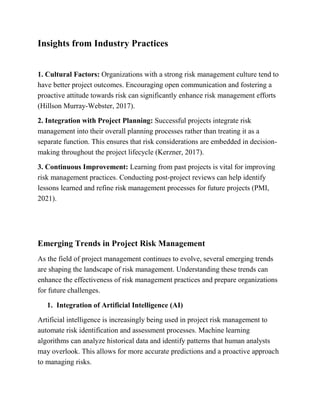 Insights from Industry Practices
1. Cultural Factors: Organizations with a strong risk management culture tend to
have better project outcomes. Encouraging open communication and fostering a
proactive attitude towards risk can significantly enhance risk management efforts
(Hillson Murray-Webster, 2017).
2. Integration with Project Planning: Successful projects integrate risk
management into their overall planning processes rather than treating it as a
separate function. This ensures that risk considerations are embedded in decision-
making throughout the project lifecycle (Kerzner, 2017).
3. Continuous Improvement: Learning from past projects is vital for improving
risk management practices. Conducting post-project reviews can help identify
lessons learned and refine risk management processes for future projects (PMI,
2021).
Emerging Trends in Project Risk Management
As the field of project management continues to evolve, several emerging trends
are shaping the landscape of risk management. Understanding these trends can
enhance the effectiveness of risk management practices and prepare organizations
for future challenges.
1. Integration of Artificial Intelligence (AI)
Artificial intelligence is increasingly being used in project risk management to
automate risk identification and assessment processes. Machine learning
algorithms can analyze historical data and identify patterns that human analysts
may overlook. This allows for more accurate predictions and a proactive approach
to managing risks.
 