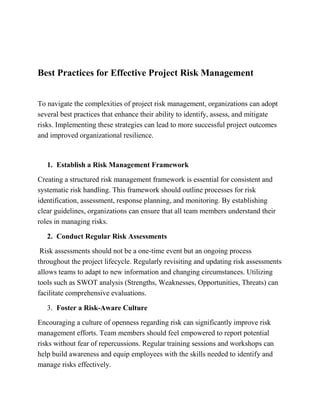 Best Practices for Effective Project Risk Management
To navigate the complexities of project risk management, organizations can adopt
several best practices that enhance their ability to identify, assess, and mitigate
risks. Implementing these strategies can lead to more successful project outcomes
and improved organizational resilience.
1. Establish a Risk Management Framework
Creating a structured risk management framework is essential for consistent and
systematic risk handling. This framework should outline processes for risk
identification, assessment, response planning, and monitoring. By establishing
clear guidelines, organizations can ensure that all team members understand their
roles in managing risks.
2. Conduct Regular Risk Assessments
Risk assessments should not be a one-time event but an ongoing process
throughout the project lifecycle. Regularly revisiting and updating risk assessments
allows teams to adapt to new information and changing circumstances. Utilizing
tools such as SWOT analysis (Strengths, Weaknesses, Opportunities, Threats) can
facilitate comprehensive evaluations.
3. Foster a Risk-Aware Culture
Encouraging a culture of openness regarding risk can significantly improve risk
management efforts. Team members should feel empowered to report potential
risks without fear of repercussions. Regular training sessions and workshops can
help build awareness and equip employees with the skills needed to identify and
manage risks effectively.
 
