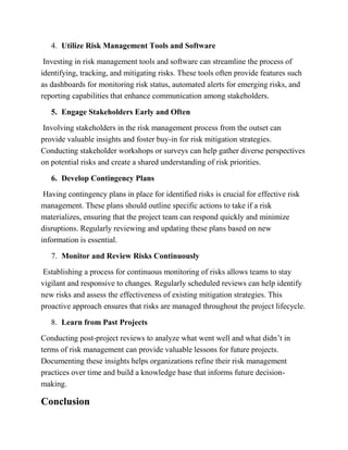 4. Utilize Risk Management Tools and Software
Investing in risk management tools and software can streamline the process of
identifying, tracking, and mitigating risks. These tools often provide features such
as dashboards for monitoring risk status, automated alerts for emerging risks, and
reporting capabilities that enhance communication among stakeholders.
5. Engage Stakeholders Early and Often
Involving stakeholders in the risk management process from the outset can
provide valuable insights and foster buy-in for risk mitigation strategies.
Conducting stakeholder workshops or surveys can help gather diverse perspectives
on potential risks and create a shared understanding of risk priorities.
6. Develop Contingency Plans
Having contingency plans in place for identified risks is crucial for effective risk
management. These plans should outline specific actions to take if a risk
materializes, ensuring that the project team can respond quickly and minimize
disruptions. Regularly reviewing and updating these plans based on new
information is essential.
7. Monitor and Review Risks Continuously
Establishing a process for continuous monitoring of risks allows teams to stay
vigilant and responsive to changes. Regularly scheduled reviews can help identify
new risks and assess the effectiveness of existing mitigation strategies. This
proactive approach ensures that risks are managed throughout the project lifecycle.
8. Learn from Past Projects
Conducting post-project reviews to analyze what went well and what didn’t in
terms of risk management can provide valuable lessons for future projects.
Documenting these insights helps organizations refine their risk management
practices over time and build a knowledge base that informs future decision-
making.
Conclusion
 