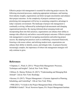 Effective project risk management is essential for achieving project success. By
following structured processes, employing appropriate techniques, and learning
from industry insights, organizations can better navigate uncertainties and enhance
their project outcomes. As the complexity of projects continues to grow,
prioritizing risk management will be key to sustaining competitive advantage in
today’s dynamic environment. The landscape of project risk management is
continually evolving, influenced by technological advancements and changing
organizational priorities. By staying informed about emerging trends and
incorporating them into their practices, organizations can enhance their ability to
manage risks effectively and achieve successful project outcomes. Effective project
risk management is crucial for navigating uncertainties and achieving project
success. By adopting best practices such as establishing a structured framework,
fostering a risk-aware culture, and utilizing modern tools, organizations can
enhance their ability to identify, assess, and mitigate risks. As projects become
increasingly complex, the importance of robust risk management strategies will
only continue to grow.
References
• Chapman, C., Ward, S. (2011). *Project Risk Management: Processes,
Techniques and Insights*. 2nd ed. New York: Wiley.
• Hillson, D., Murray-Webster, R. (2017). *Understanding and Managing Risk
Attitude*. 2nd ed. New York: Routledge.
• Kerzner, H. (2017). *Project Management: A Systems Approach to Planning,
Scheduling, and Controlling*. 12th ed. New York: Wiley.
• PMI (2021). *A Guide to the Project Management Body of Knowledge
(PMBOK® Guide)*. 7th ed. Newtown Square, PA: Project Management Institute.
 