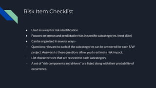 Risk Item Checklist
● Used as a way for risk identiﬁcation.
● Focuses on known and predictable risks in speciﬁc subcategories. (next slide)
● Can be organized in several ways -
- Questions relevant to each of the subcategories can be answered for each S/W
project. Answers to these questions allow you to estimate risk impact.
- List characteristics that are relevant to each subcategory.
- A set of “risk components and drivers” are listed along with their probability of
occurrence.
 